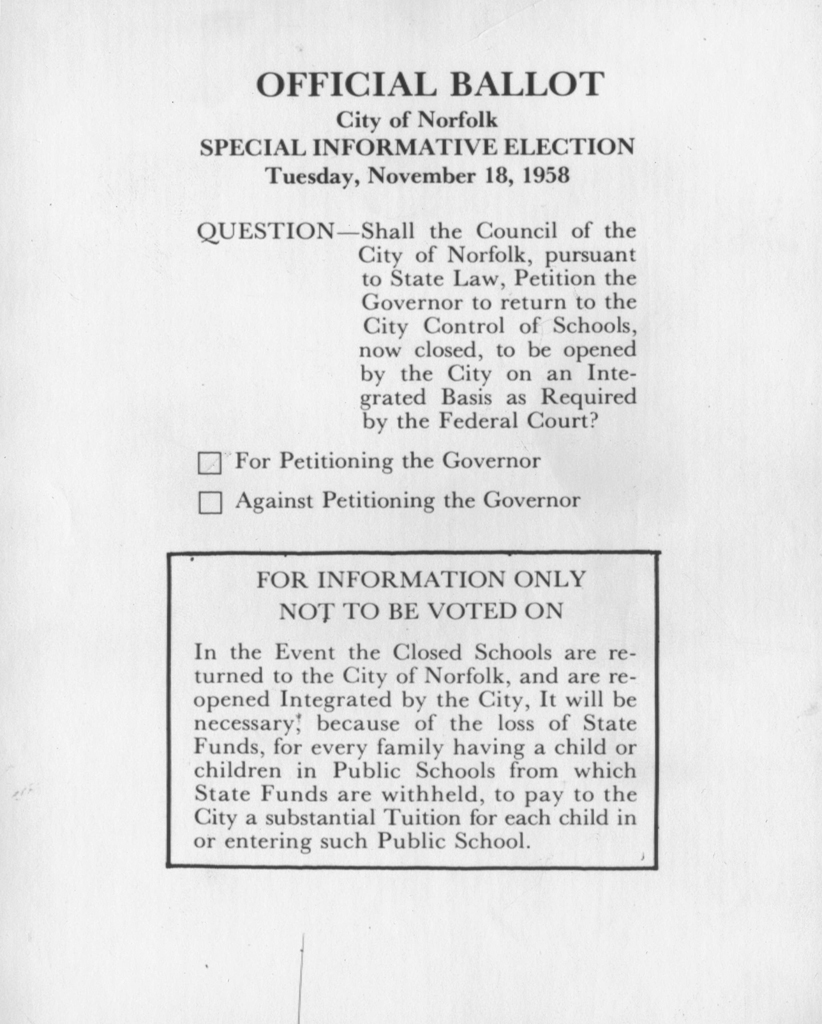 Official Ballot of the “Special Informative Election” of 1958 in Norfolk, Va. The ballot reads, “Question - Shall the Council of the City of Norfolk, pursuant to State Law, Petition the Governor to return to the City Control of Schools, now closed, to be opened by the City on an Integrated Basis as Required by the Federal Court?” Two check boxes are located below, reading “For Petitioning the Governor” and “Against Petitioning the Governor.”
