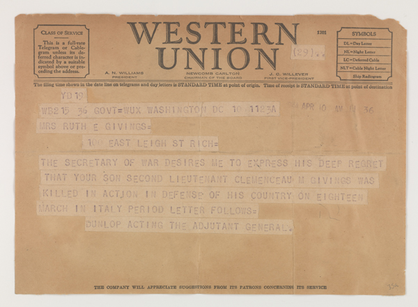  Telegram addressed to Mrs. Ruth E. Givings expressing condolences on the death of her son. Message reads "The Secretary of War desires me to express his deep regret that your son Second Lieutenant Clemenceau M Givings was killed in action in defense of his country on eighteen March in Italy period letter follows= Dunlop Acting the Adjutant General." Date stamp in the upper right hand corner reads "Apr 10 am 11:36." Telegram is on Western Union letterhead.